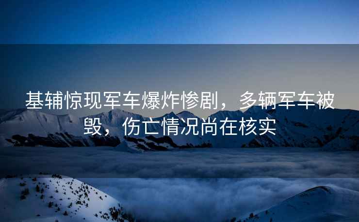 基輔驚現軍車(chē)爆炸慘劇，多輛軍車(chē)被毀，傷亡情況尚在核實(shí)
