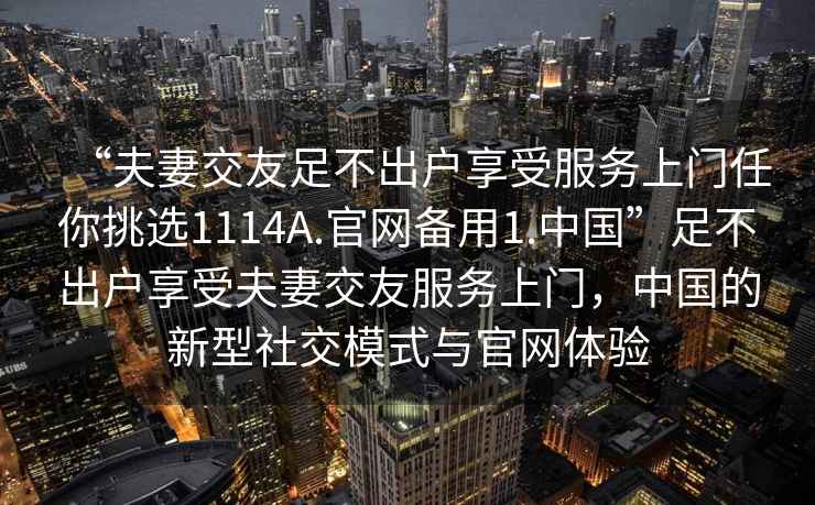 “夫妻交友足不出戶(hù)享受服務(wù)上門(mén)任你挑選1114A.官網(wǎng)備用1.中國”足不出戶(hù)享受夫妻交友服務(wù)上門(mén)，中國的新型社交模式與官網(wǎng)體驗