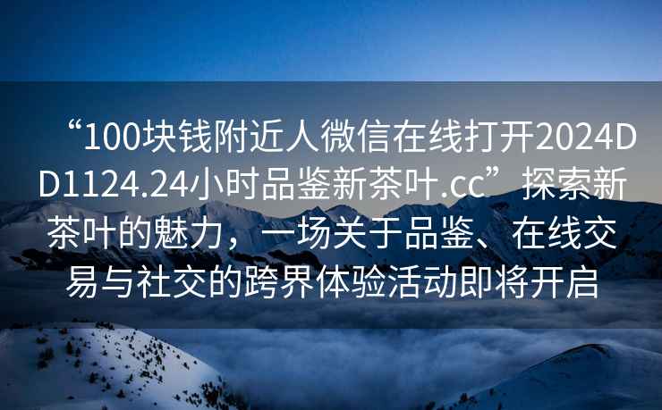 “100塊錢(qián)附近人微信在線(xiàn)打開(kāi)2024DD1124.24小時(shí)品鑒新茶葉.cc”探索新茶葉的魅力，一場(chǎng)關(guān)于品鑒、在線(xiàn)交易與社交的跨界體驗活動(dòng)即將開(kāi)啟