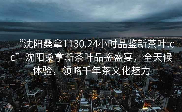 “沈陽(yáng)桑拿1130.24小時(shí)品鑒新茶葉.cc”沈陽(yáng)桑拿新茶葉品鑒盛宴，全天候體驗，領(lǐng)略千年茶文化魅力