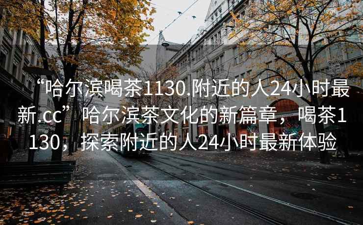 “哈爾濱喝茶1130.附近的人24小時(shí)最新.cc”哈爾濱茶文化的新篇章，喝茶1130，探索附近的人24小時(shí)最新體驗