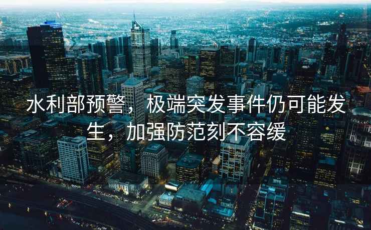 水利部預警，極端突發(fā)事件仍可能發(fā)生，加強防范刻不容緩