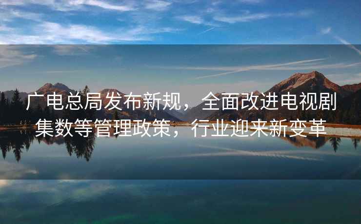廣電總局發(fā)布新規，全面改進(jìn)電視劇集數等管理政策，行業(yè)迎來(lái)新變革