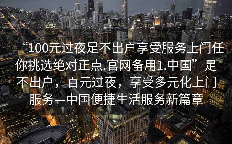 “100元過(guò)夜足不出戶(hù)享受服務(wù)上門(mén)任你挑選絕對正點(diǎn).官網(wǎng)備用1.中國”足不出戶(hù)，百元過(guò)夜，享受多元化上門(mén)服務(wù)—中國便捷生活服務(wù)新篇章