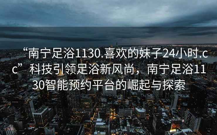 “南寧足浴1130.喜歡的妹子24小時(shí).cc”科技引領(lǐng)足浴新風(fēng)尚，南寧足浴1130智能預約平臺的崛起與探索