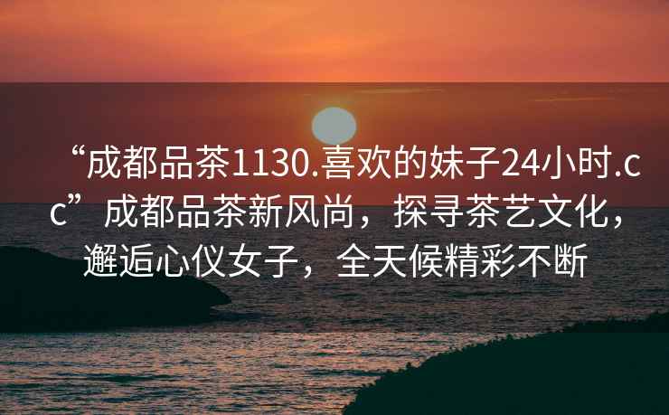 “成都品茶1130.喜歡的妹子24小時(shí).cc”成都品茶新風(fēng)尚，探尋茶藝文化，邂逅心儀女子，全天候精彩不斷