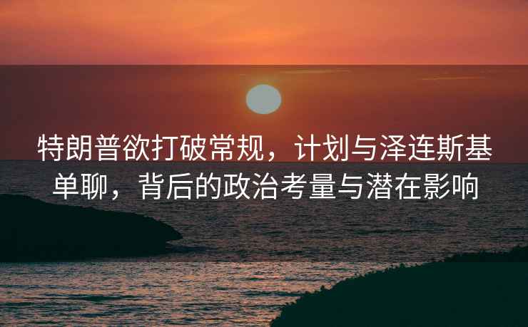 特朗普欲打破常規，計劃與澤連斯基單聊，背后的政治考量與潛在影響