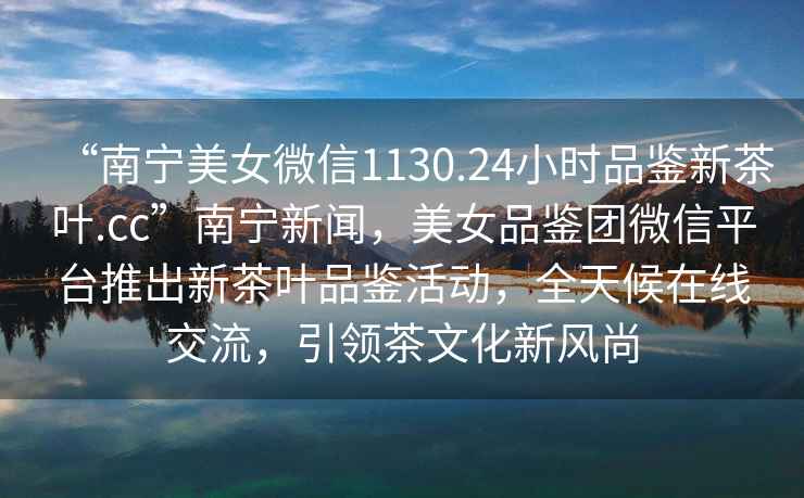 “南寧美女微信1130.24小時(shí)品鑒新茶葉.cc”南寧新聞，美女品鑒團微信平臺推出新茶葉品鑒活動(dòng)，全天候在線(xiàn)交流，引領(lǐng)茶文化新風(fēng)尚