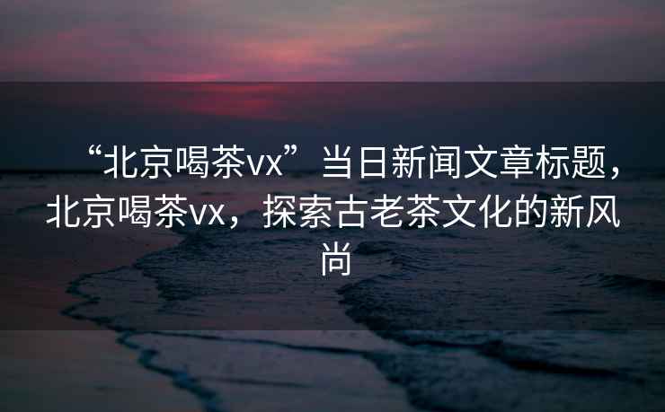 “北京喝茶vx”當日新聞文章標題，北京喝茶vx，探索古老茶文化的新風(fēng)尚
