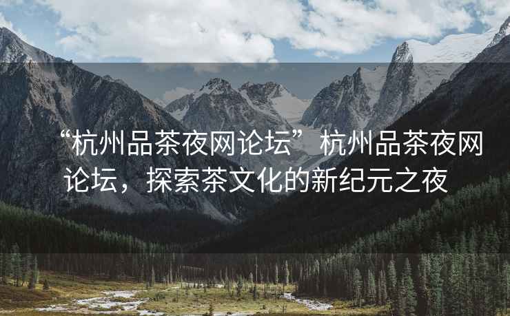 “杭州品茶夜網(wǎng)論壇”杭州品茶夜網(wǎng)論壇，探索茶文化的新紀元之夜