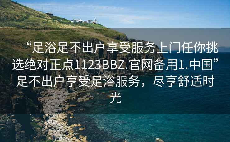 “足浴足不出戶(hù)享受服務(wù)上門(mén)任你挑選絕對正點(diǎn)1123BBZ.官網(wǎng)備用1.中國”足不出戶(hù)享受足浴服務(wù)，盡享舒適時(shí)光