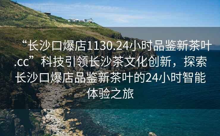 “長(cháng)沙口爆店1130.24小時(shí)品鑒新茶葉.cc”科技引領(lǐng)長(cháng)沙茶文化創(chuàng  )新，探索長(cháng)沙口爆店品鑒新茶葉的24小時(shí)智能體驗之旅