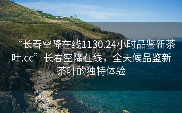 “長(cháng)春空降在線(xiàn)1130.24小時(shí)品鑒新茶葉.cc”長(cháng)春空降在線(xiàn)，全天候品鑒新茶葉的獨特體驗