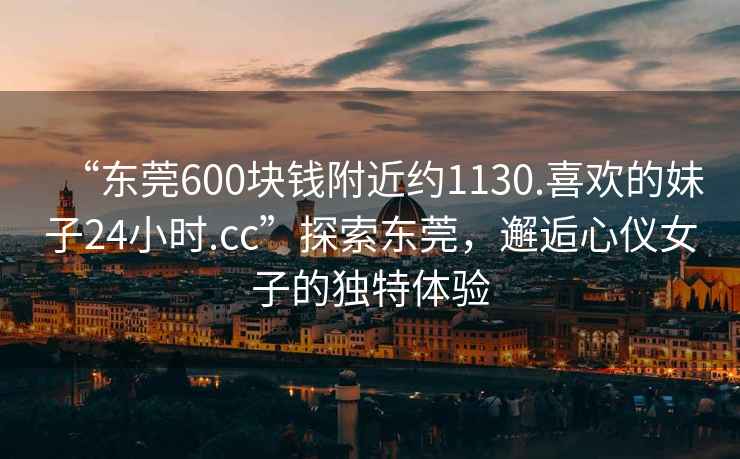 “東莞600塊錢(qián)附近約1130.喜歡的妹子24小時(shí).cc”探索東莞，邂逅心儀女子的獨特體驗