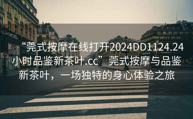 “莞式按摩在線(xiàn)打開(kāi)2024DD1124.24小時(shí)品鑒新茶葉.cc”莞式按摩與品鑒新茶葉，一場(chǎng)獨特的身心體驗之旅
