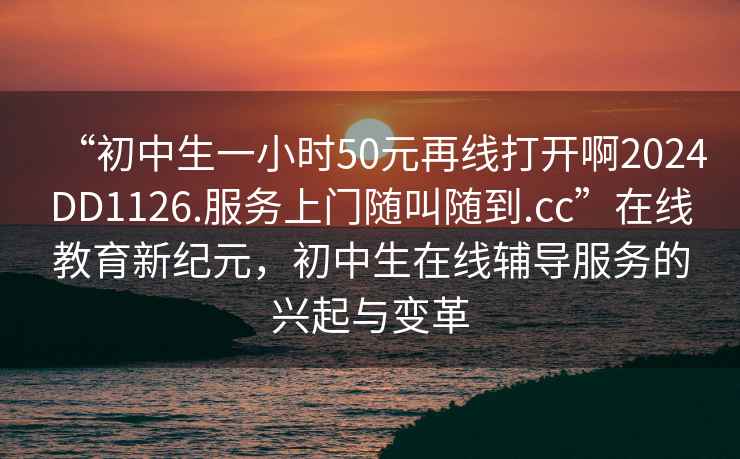 “初中生一小時(shí)50元再線(xiàn)打開(kāi)啊2024DD1126.服務(wù)上門(mén)隨叫隨到.cc”在線(xiàn)教育新紀元，初中生在線(xiàn)輔導服務(wù)的興起與變革