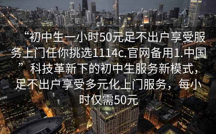 “初中生一小時(shí)50元足不出戶(hù)享受服務(wù)上門(mén)任你挑選1114c.官網(wǎng)備用1.中國”科技革新下的初中生服務(wù)新模式，足不出戶(hù)享受多元化上門(mén)服務(wù)，每小時(shí)僅需50元