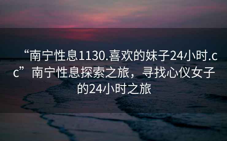“南寧性息1130.喜歡的妹子24小時(shí).cc”南寧性息探索之旅，尋找心儀女子的24小時(shí)之旅
