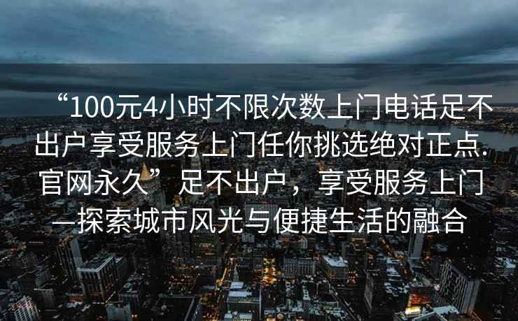 “100元4小時(shí)不限次數上門(mén)電話(huà)足不出戶(hù)享受服務(wù)上門(mén)任你挑選絕對正點(diǎn).官網(wǎng)永久”足不出戶(hù)，享受服務(wù)上門(mén)—探索城市風(fēng)光與便捷生活的融合