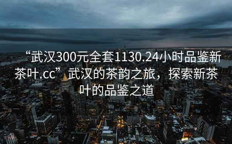 “武漢300元全套1130.24小時(shí)品鑒新茶葉.cc”武漢的茶韻之旅，探索新茶葉的品鑒之道