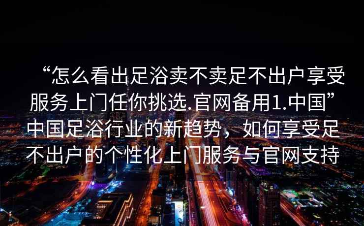 “怎么看出足浴賣(mài)不賣(mài)足不出戶(hù)享受服務(wù)上門(mén)任你挑選.官網(wǎng)備用1.中國”中國足浴行業(yè)的新趨勢，如何享受足不出戶(hù)的個(gè)性化上門(mén)服務(wù)與官網(wǎng)支持