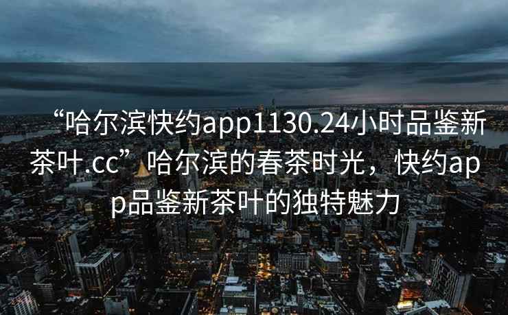 “哈爾濱快約app1130.24小時(shí)品鑒新茶葉.cc”哈爾濱的春茶時(shí)光，快約app品鑒新茶葉的獨特魅力