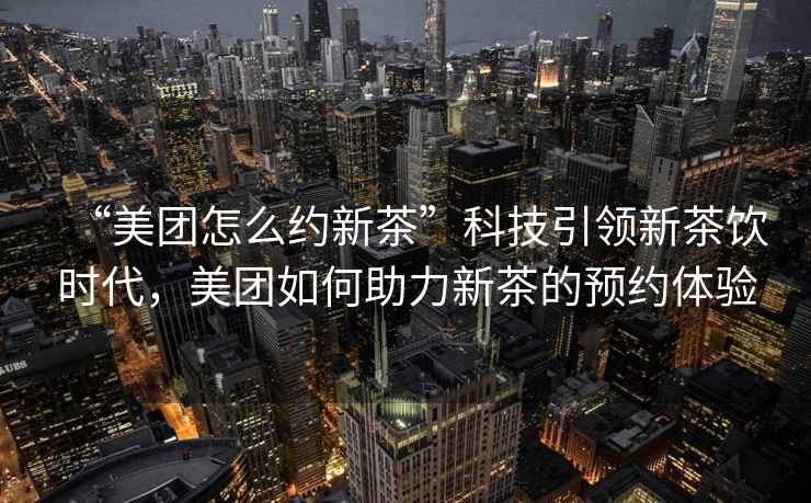 “美團怎么約新茶”科技引領(lǐng)新茶飲時(shí)代，美團如何助力新茶的預約體驗