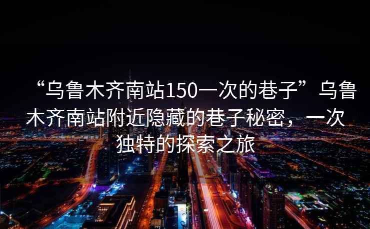 “烏魯木齊南站150一次的巷子”烏魯木齊南站附近隱藏的巷子秘密，一次獨特的探索之旅