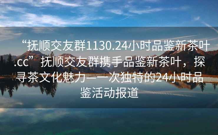 “撫順交友群1130.24小時(shí)品鑒新茶葉.cc”撫順交友群攜手品鑒新茶葉，探尋茶文化魅力—一次獨特的24小時(shí)品鑒活動(dòng)報道