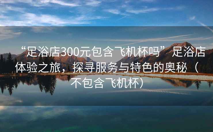 “足浴店300元包含飛機杯嗎”足浴店體驗之旅，探尋服務(wù)與特色的奧秘（不包含飛機杯）