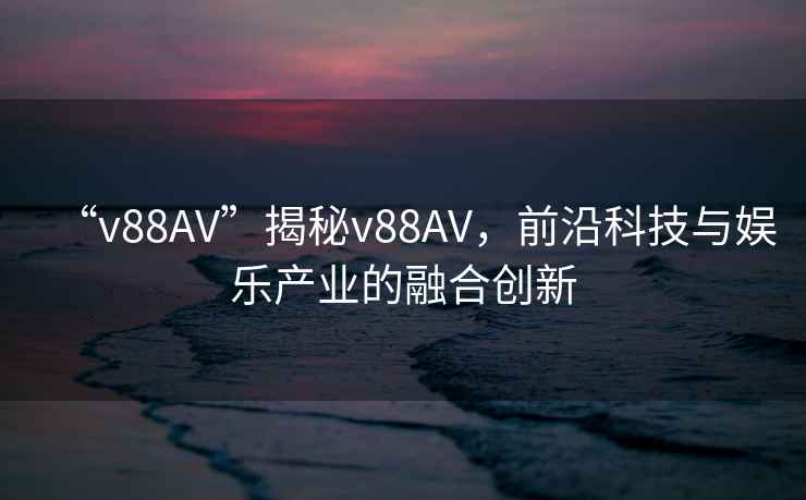 “v88AV”揭秘v88AV，前沿科技與娛樂(lè )產(chǎn)業(yè)的融合創(chuàng  )新
