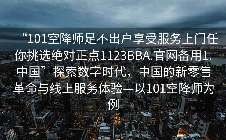 “101空降師足不出戶(hù)享受服務(wù)上門(mén)任你挑選絕對正點(diǎn)1123BBA.官網(wǎng)備用1.中國”探索數字時(shí)代，中國的新零售革命與線(xiàn)上服務(wù)體驗—以101空降師為例