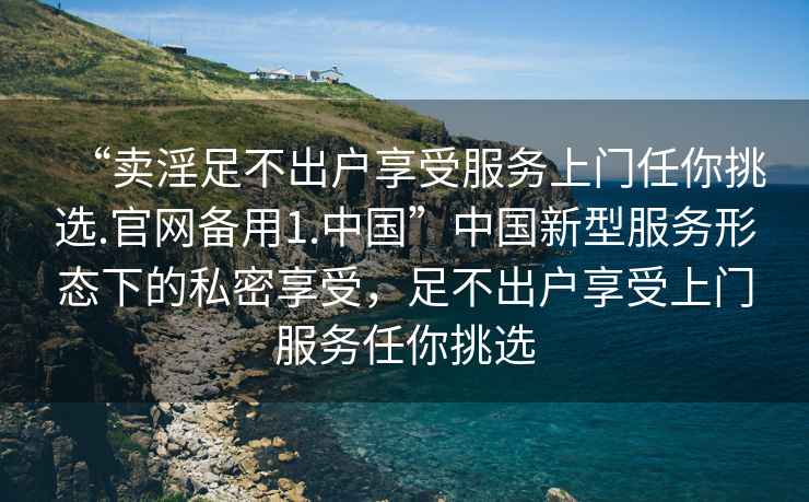 “賣(mài)淫足不出戶(hù)享受服務(wù)上門(mén)任你挑選.官網(wǎng)備用1.中國”中國新型服務(wù)形態(tài)下的私密享受，足不出戶(hù)享受上門(mén)服務(wù)任你挑選
