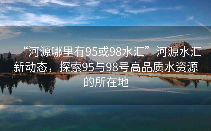 “河源哪里有95或98水匯”河源水匯新動(dòng)態(tài)，探索95與98號高品質(zhì)水資源的所在地