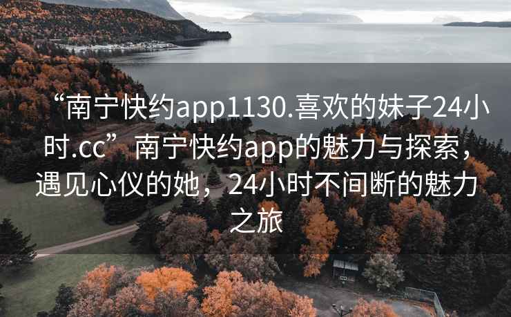 “南寧快約app1130.喜歡的妹子24小時(shí).cc”南寧快約app的魅力與探索，遇見(jiàn)心儀的她，24小時(shí)不間斷的魅力之旅