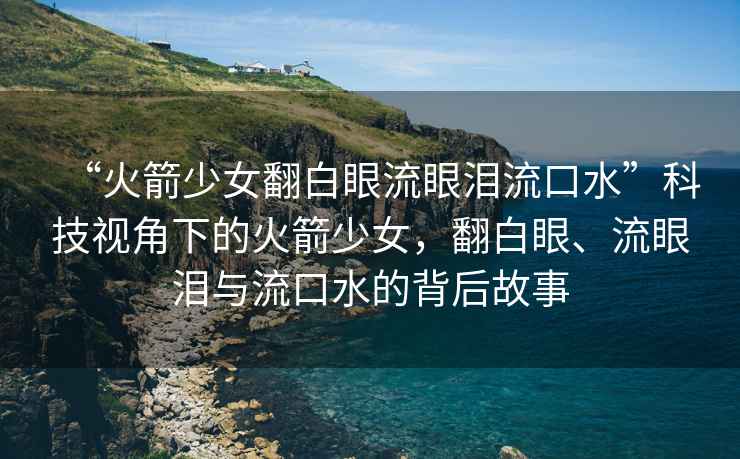 “火箭少女翻白眼流眼淚流口水”科技視角下的火箭少女，翻白眼、流眼淚與流口水的背后故事