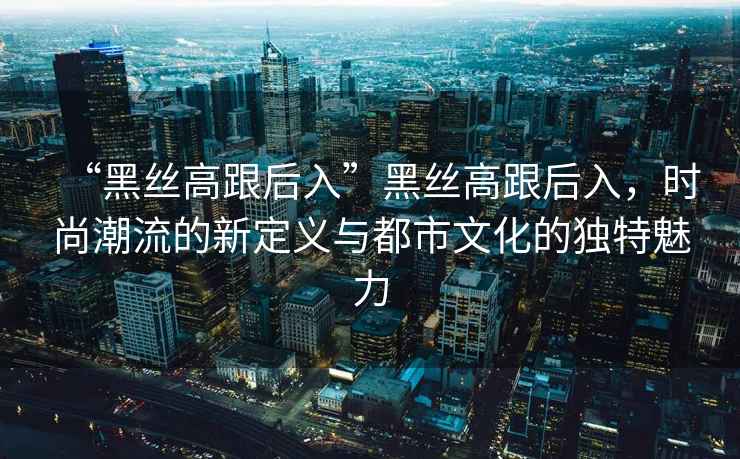 “黑絲高跟后入”黑絲高跟后入，時(shí)尚潮流的新定義與都市文化的獨特魅力