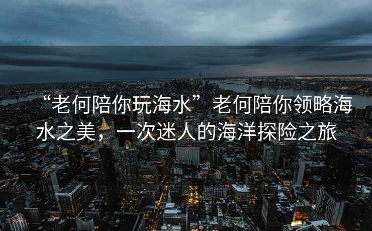 “老何陪你玩海水”老何陪你領(lǐng)略海水之美，一次迷人的海洋探險之旅