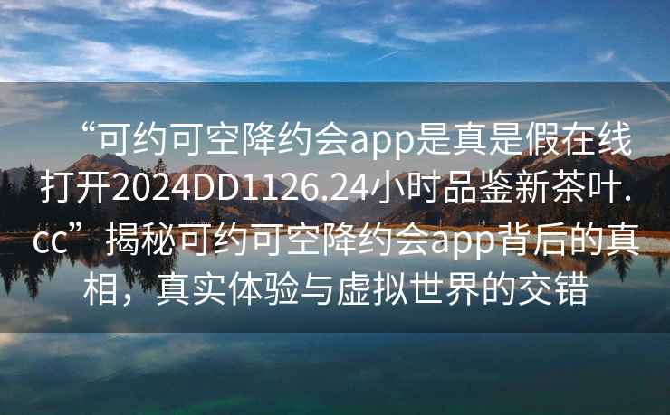 “可約可空降約會(huì )app是真是假在線(xiàn)打開(kāi)2024DD1126.24小時(shí)品鑒新茶葉.cc”揭秘可約可空降約會(huì )app背后的真相，真實(shí)體驗與虛擬世界的交錯