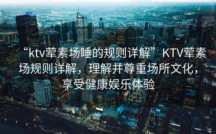 “ktv葷素場(chǎng)睡的規則詳解”KTV葷素場(chǎng)規則詳解，理解并尊重場(chǎng)所文化，享受健康娛樂(lè )體驗