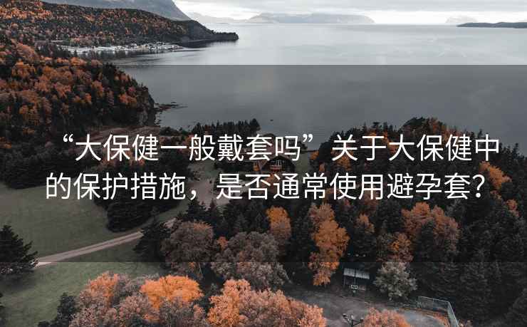“大保健一般戴套嗎”關(guān)于大保健中的保護措施，是否通常使用避孕套？