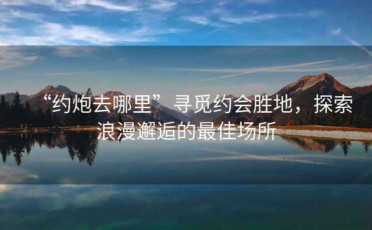 “約炮去哪里”尋覓約會(huì )勝地，探索浪漫邂逅的最佳場(chǎng)所