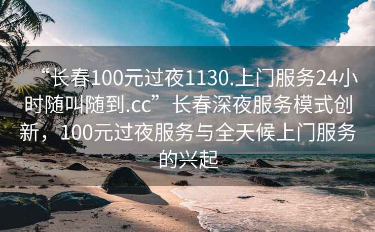 “長(cháng)春100元過(guò)夜1130.上門(mén)服務(wù)24小時(shí)隨叫隨到.cc”長(cháng)春深夜服務(wù)模式創(chuàng  )新，100元過(guò)夜服務(wù)與全天候上門(mén)服務(wù)的興起