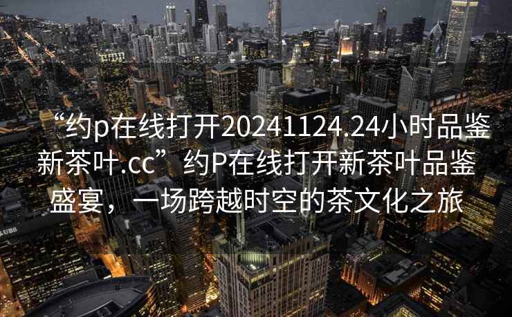 “約p在線(xiàn)打開(kāi)20241124.24小時(shí)品鑒新茶葉.cc”約P在線(xiàn)打開(kāi)新茶葉品鑒盛宴，一場(chǎng)跨越時(shí)空的茶文化之旅