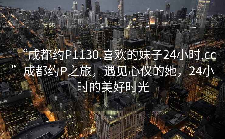 “成都約P1130.喜歡的妹子24小時(shí).cc”成都約P之旅，遇見(jiàn)心儀的她，24小時(shí)的美好時(shí)光
