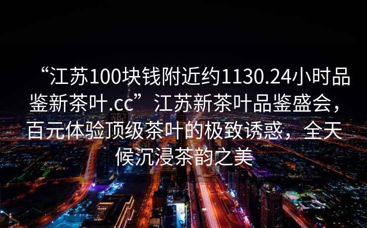 “江蘇100塊錢(qián)附近約1130.24小時(shí)品鑒新茶葉.cc”江蘇新茶葉品鑒盛會(huì )，百元體驗頂級茶葉的極致誘惑，全天候沉浸茶韻之美