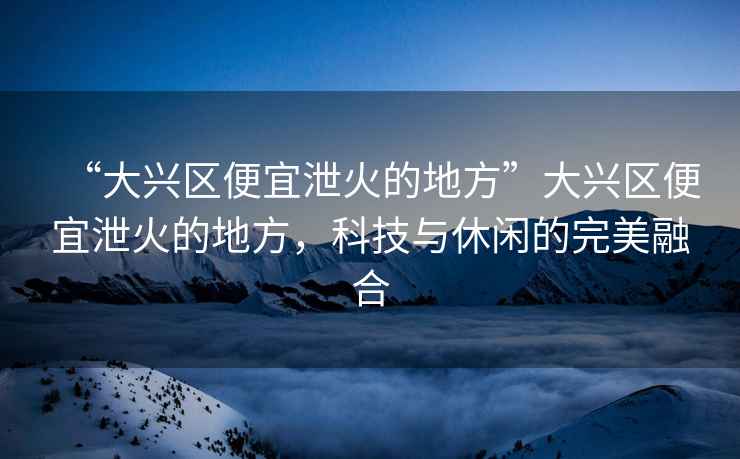 “大興區便宜泄火的地方”大興區便宜泄火的地方，科技與休閑的完美融合