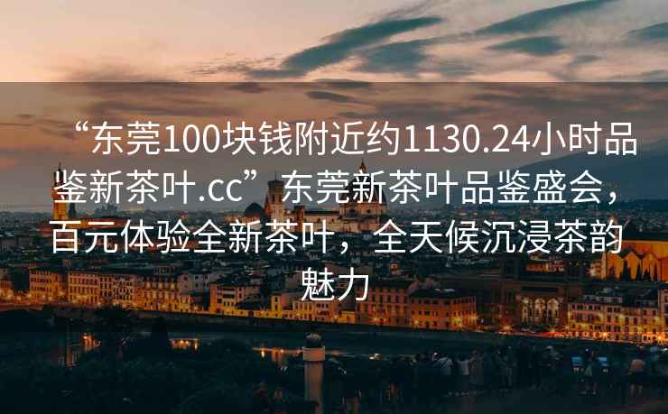 “東莞100塊錢(qián)附近約1130.24小時(shí)品鑒新茶葉.cc”東莞新茶葉品鑒盛會(huì )，百元體驗全新茶葉，全天候沉浸茶韻魅力
