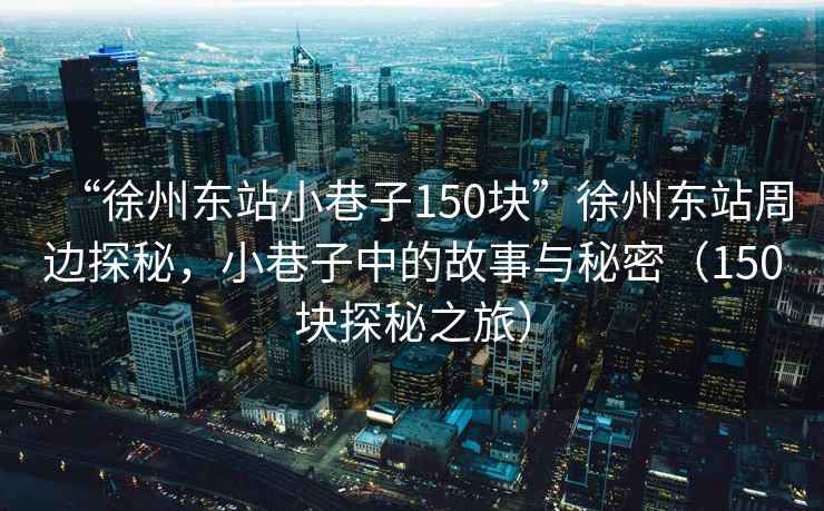 “徐州東站小巷子150塊”徐州東站周邊探秘，小巷子中的故事與秘密（150塊探秘之旅）