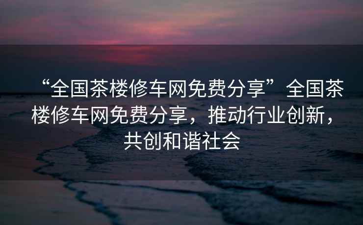 “全國茶樓修車(chē)網(wǎng)免費分享”全國茶樓修車(chē)網(wǎng)免費分享，推動(dòng)行業(yè)創(chuàng  )新，共創(chuàng  )和諧社會(huì )